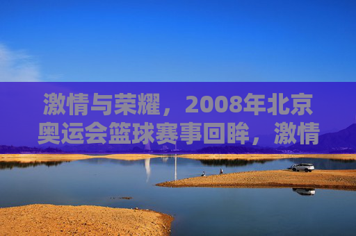 激情与荣耀，2008年北京奥运会篮球赛事回眸，激情与荣耀，2008年北京奥运会篮球赛事回眸