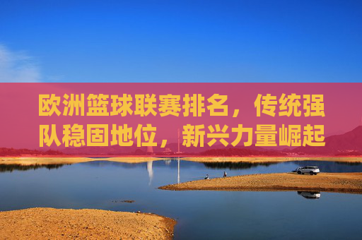 欧洲篮球联赛排名，传统强队稳固地位，新兴力量崛起重塑格局，欧洲篮球联赛排名，传统强队稳固地位，新兴力量崛起重塑格局