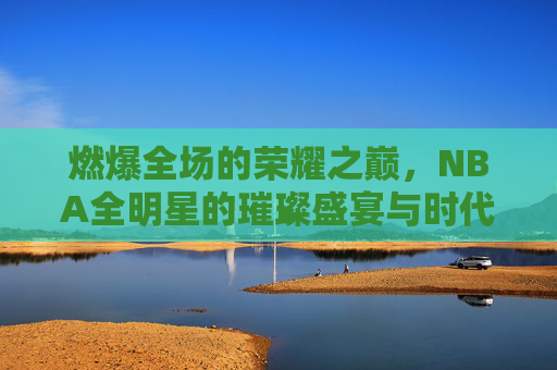 燃爆全场的荣耀之巅，NBA全明星的璀璨盛宴与时代印记，燃爆全场的荣耀之巅，NBA全明星的璀璨盛宴与时代印记
