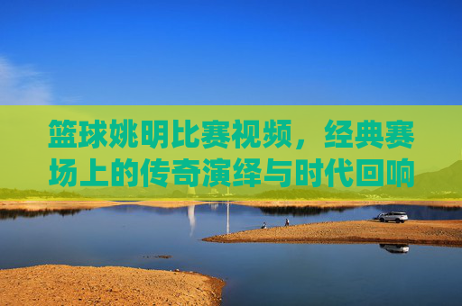 篮球姚明比赛视频,经典赛场上的传奇演绎与时代回响,姚明篮球比赛经典视频,经典赛场上的传奇演绎与时代回响
