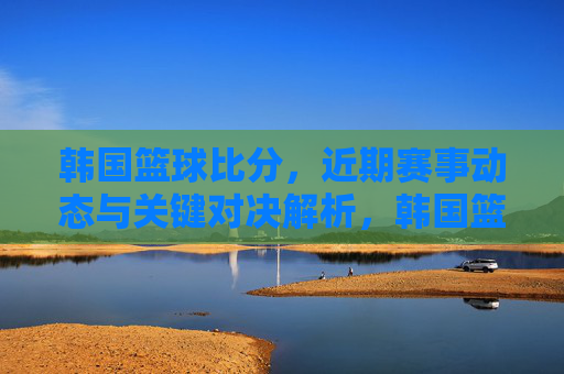 韩国篮球比分,近期赛事动态与关键对决解析,韩国篮球近期赛事动态与关键对决解析