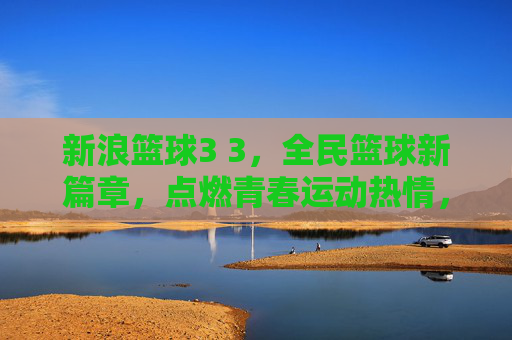 新浪篮球3 3，全民篮球新篇章，点燃青春运动热情，新浪篮球3 3，全民篮球新篇章，点燃青春运动热情