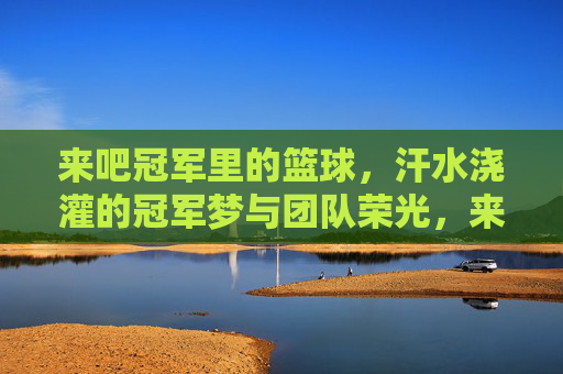 来吧冠军里的篮球，汗水浇灌的冠军梦与团队荣光，来吧冠军里的篮球，汗水浇灌冠军梦，团队荣光闪耀赛场