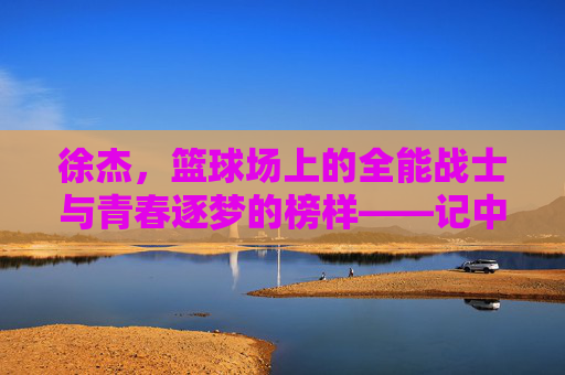 徐杰,篮球场上的全能战士与青春逐梦的榜样——记中国篮球新锐的崛起之路,徐杰,篮球场上的全能战士与青春逐梦的榜样——记中国篮球新锐的崛起之路