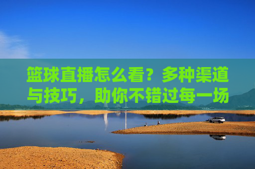 篮球直播怎么看？多种渠道与技巧，助你不错过每一场精彩赛事，篮球直播怎么看？多种渠道与技巧，助你不错过每一场精彩赛事