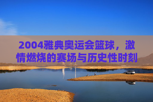 2004雅典奥运会篮球，激情燃烧的赛场与历史性时刻，2004雅典奥运会篮球，激情燃烧的赛场与历史性时刻