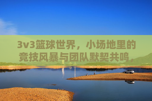 3v3篮球世界，小场地里的竞技风暴与团队默契共鸣，3v3篮球世界，小场地里的竞技风暴与团队默契共鸣