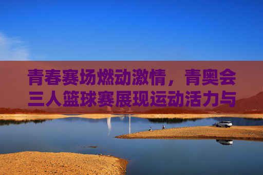 青春赛场燃动激情，青奥会三人篮球赛展现运动活力与竞技魅力，青春赛场燃动激情，青奥会三人篮球赛展现运动活力与竞技魅力
