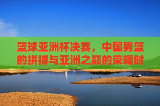 篮球亚洲杯决赛,中国男篮的拼搏与亚洲之巅的荣耀时刻,篮球亚洲杯决赛,中国男篮的拼搏与亚洲之巅的荣耀时刻