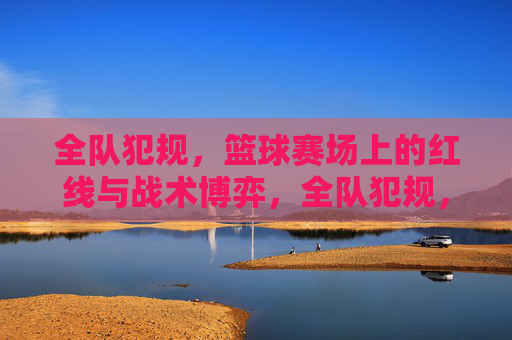 全队犯规,篮球赛场上的红线与战术博弈,全队犯规,篮球赛场上的红线与战术博弈