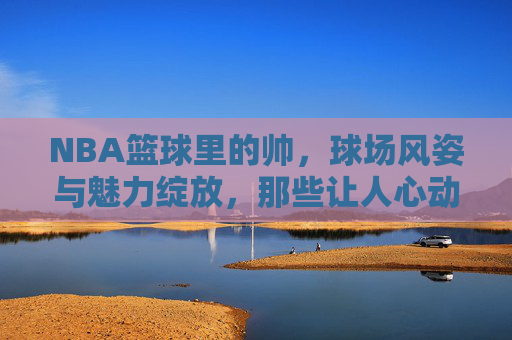 NBA篮球里的帅,球场风姿与魅力绽放,那些让人心动的球星瞬间,NBA球场上的魅力瞬间,那些帅到让人心动的球星风姿