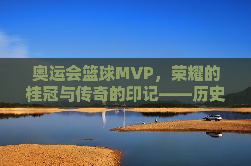 奥运会篮球MVP，荣耀的桂冠与传奇的印记——历史回溯与当代辉煌，奥运会篮球MVP，荣耀的桂冠与传奇的印记——历史回溯与当代辉煌