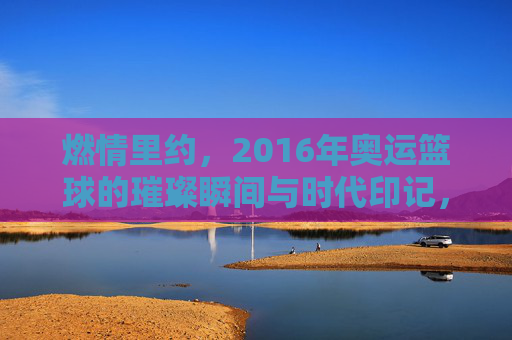 燃情里约，2016年奥运篮球的璀璨瞬间与时代印记，燃情里约，2016年奥运篮球的璀璨瞬间与时代印记