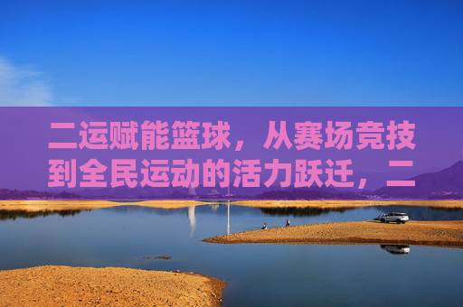 二运赋能篮球，从赛场竞技到全民运动的活力跃迁，二运赋能篮球，从赛场竞技到全民运动的活力跃迁