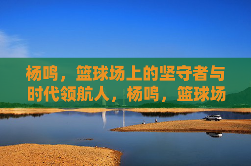 杨鸣,篮球场上的坚守者与时代领航人,杨鸣,篮球场上的坚守者与时代领航人