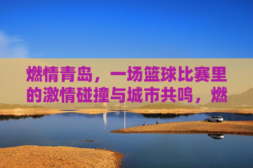 燃情青岛,一场篮球比赛里的激情碰撞与城市共鸣,燃情青岛,一场篮球比赛里的激情碰撞与城市共鸣