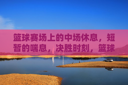 篮球赛场上的中场休息，短暂的喘息，决胜时刻，篮球赛场中场休息，短暂的喘息，决胜时刻