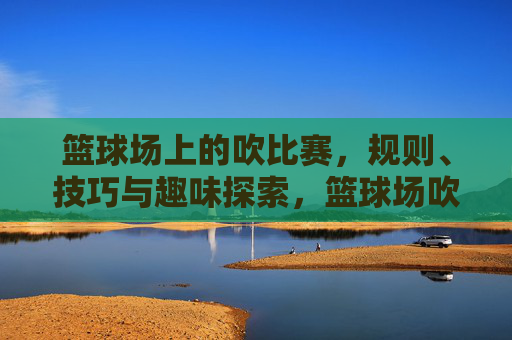 篮球场上的吹比赛，规则、技巧与趣味探索，篮球场吹比赛，规则、技巧与趣味探索
