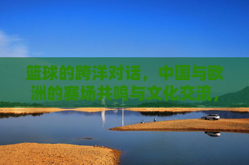 篮球的跨洋对话，中国与欧洲的赛场共鸣与文化交流，篮球的跨洋对话，中国与欧洲的赛场共鸣与文化交流