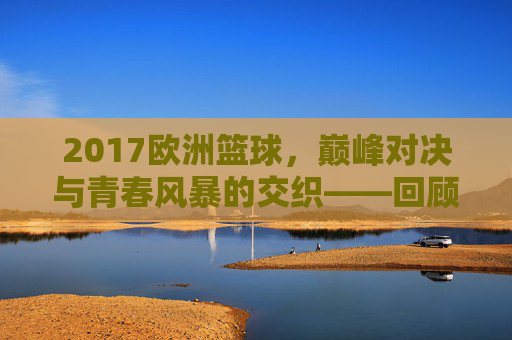 2017欧洲篮球，巅峰对决与青春风暴的交织——回顾那个激情与荣耀并存的赛季，2017欧洲篮球，巅峰对决与青春风暴的交织——回顾那个激情与荣耀并存的赛季