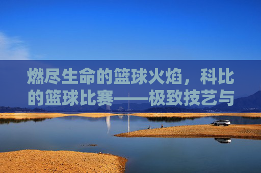 燃尽生命的篮球火焰,科比的篮球比赛——极致技艺与传奇精神的交织,燃尽生命的篮球火焰,科比的极致技艺与传奇精神交织