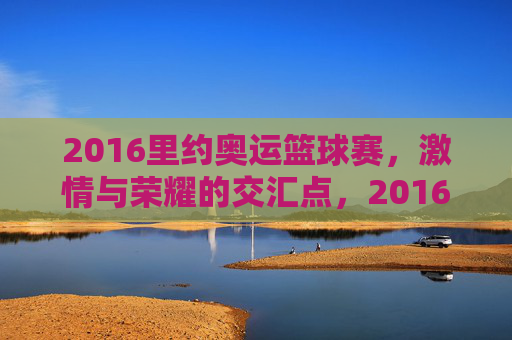 2016里约奥运篮球赛，激情与荣耀的交汇点，2016里约奥运篮球赛，激情与荣耀的交汇点