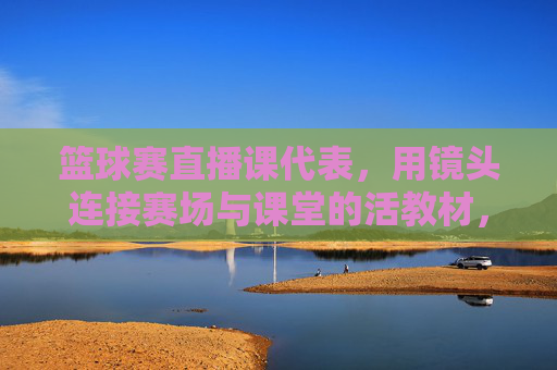 篮球赛直播课代表，用镜头连接赛场与课堂的活教材，篮球赛直播课代表，用镜头连接赛场与课堂的活教材