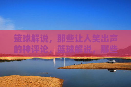 篮球解说，那些让人笑出声的神评论，篮球解说，那些让人笑出声的神评论