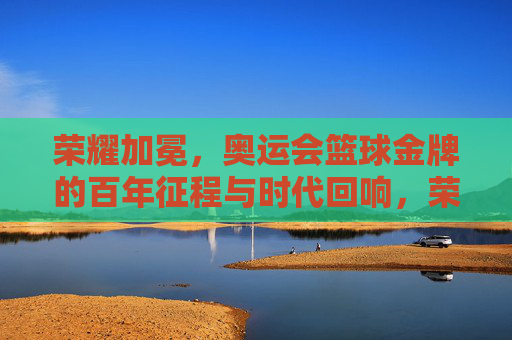 荣耀加冕，奥运会篮球金牌的百年征程与时代回响，荣耀加冕，奥运会篮球金牌的百年征程与时代回响