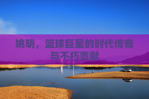 姚明,篮球巨星的时代传奇与不朽贡献