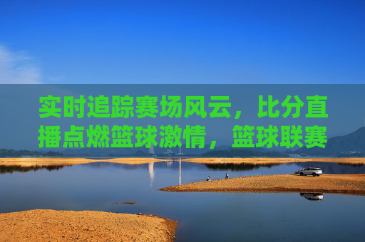 实时追踪赛场风云，比分直播点燃篮球激情，篮球联赛比分直播的全面解析与体验，实时追踪赛场风云，比分直播点燃篮球激情，篮球联赛比分直播的全面解析与体验