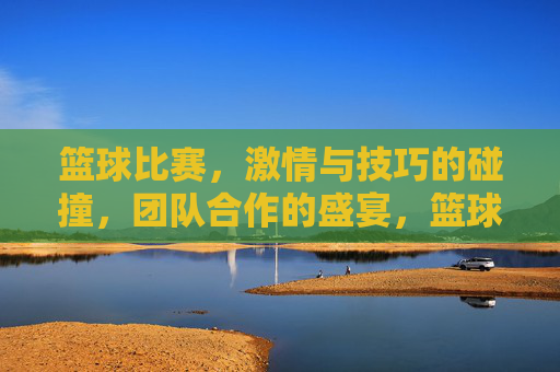 篮球比赛，激情与技巧的碰撞，团队合作的盛宴，篮球赛场，激情与技巧的碰撞，团队合作的盛宴