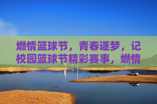 燃情篮球节,青春逐梦,记校园篮球节精彩赛事,燃情篮球节,青春逐梦,校园篮球节精彩赛事回顾