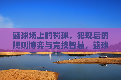 篮球场上的罚球，犯规后的规则博弈与竞技智慧，篮球场上的罚球，犯规后的规则博弈与竞技智慧
