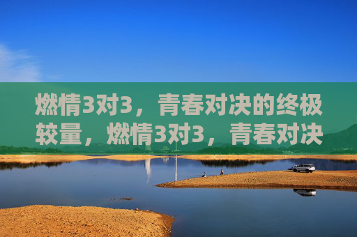 燃情3对3,青春对决的终极较量,燃情3对3,青春对决的终极较量