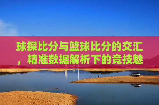 球探比分与篮球比分的交汇，精准数据解析下的竞技魅力与价值，球探比分与篮球比分的交汇，精准数据解析下的竞技魅力与价值