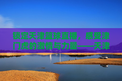 锁定天津篮球直播,感受津门虎的激情与力量——天津篮球赛事在线观赛指南,锁定天津篮球直播,感受津门虎的激情与力量——天津篮球赛事在线观赛指南
