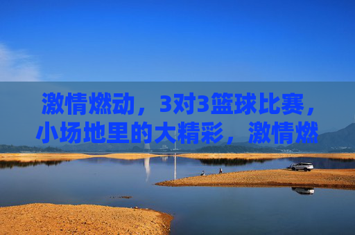 激情燃动，3对3篮球比赛，小场地里的大精彩，激情燃动，3对3篮球比赛，小场地里的大精彩