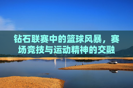 钻石联赛中的篮球风暴，赛场竞技与运动精神的交融