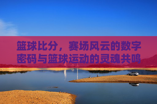 篮球比分，赛场风云的数字密码与篮球运动的灵魂共鸣，篮球比分，赛场风云的数字密码与篮球运动的灵魂共鸣