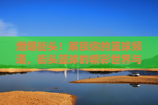 燃爆街头！解锁你的篮球频道，街头篮球的精彩世界与无限可能