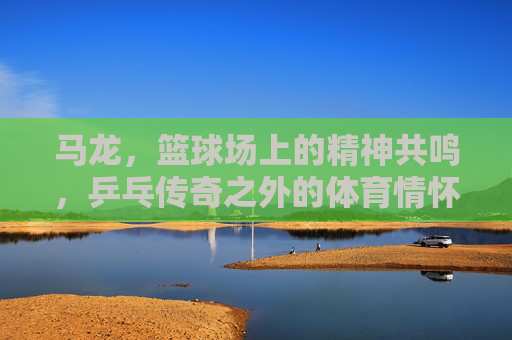 马龙,篮球场上的精神共鸣,乒乓传奇之外的体育情怀