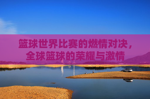 篮球世界比赛的燃情对决,全球篮球的荣耀与激情