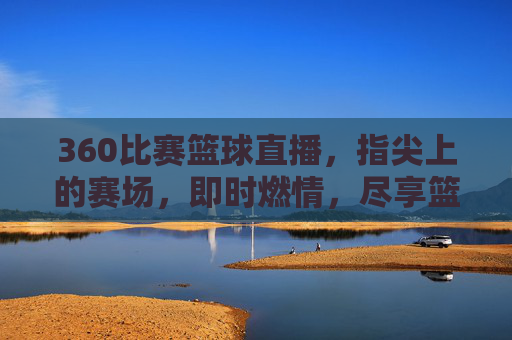 360比赛篮球直播，指尖上的赛场，即时燃情，尽享篮球盛宴——技术赋能下的观赛新体验，360比赛篮球直播，指尖赛场即时燃情，技术赋能共享篮球盛宴