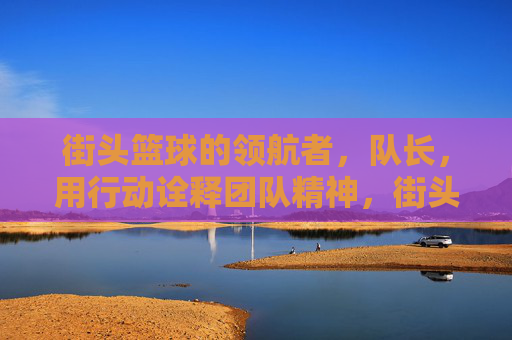 街头篮球的领航者，队长，用行动诠释团队精神，街头篮球领航者，队长用行动诠释团队精神