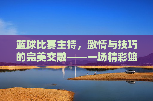 篮球比赛主持，激情与技巧的完美交融——一场精彩篮球赛事的幕后与台前