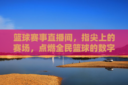 篮球赛事直播间，指尖上的赛场，点燃全民篮球的数字狂欢