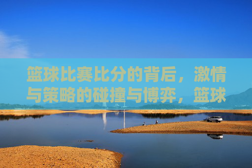 篮球比赛比分的背后，激情与策略的碰撞与博弈，篮球比赛比分的背后，激情与策略的碰撞与博弈
