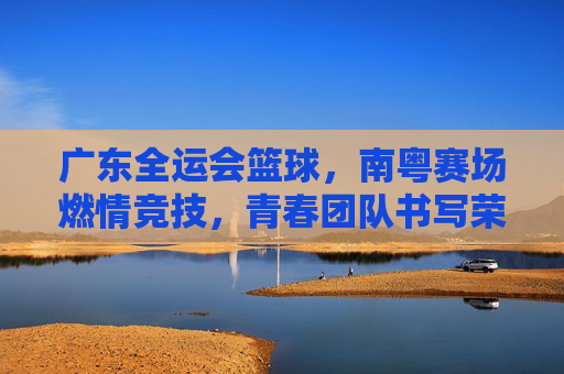 广东全运会篮球，南粤赛场燃情竞技，青春团队书写荣耀篇章