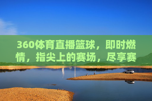 360体育直播篮球，即时燃情，指尖上的赛场，尽享赛事全貌，360体育直播篮球，即时燃情，指尖赛场，尽享赛事全貌